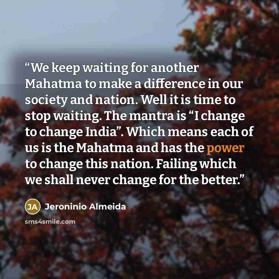 “We keep waiting for another Mahatma to make a difference in our society and nation. Well it is time to stop waiting. The mantra is “I change to change India”. Which means each of us is the Mahatma and has the power to change this nation. Failing which we shall never change for the better.” quote by Jeroninio Almeida