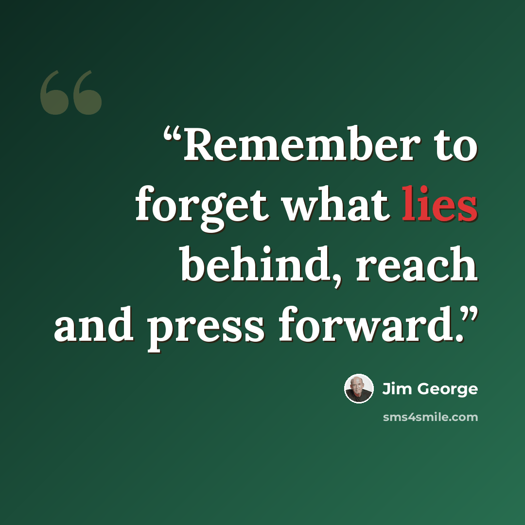 “Remember to forget what lies behind, reach and press forward.” quote by Jim George