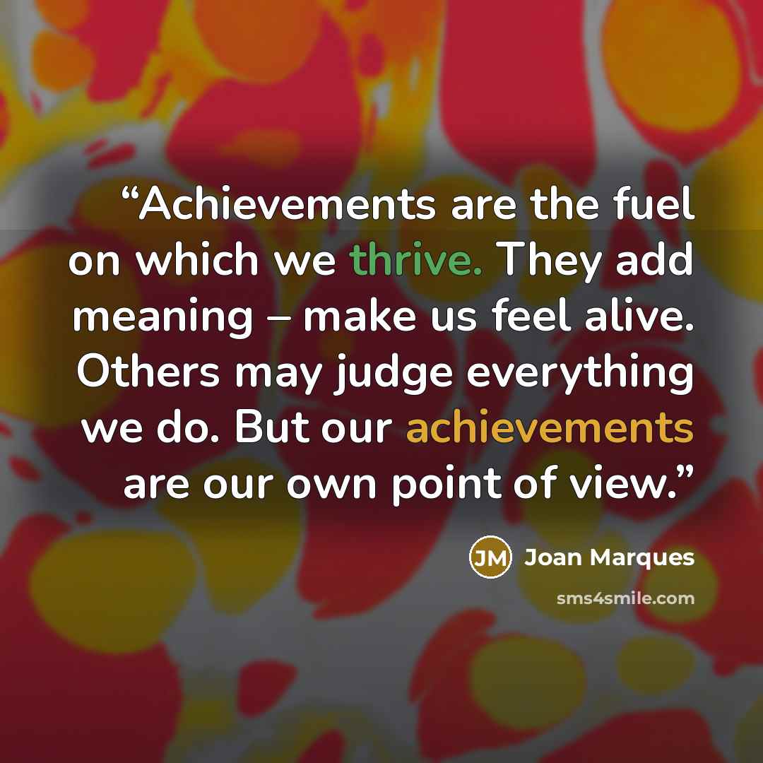 “Achievements are the fuel on which we thrive. They add meaning – make us feel alive. Others may judge everything we do. But our achievements are our own point of view.” quote by Joan Marques