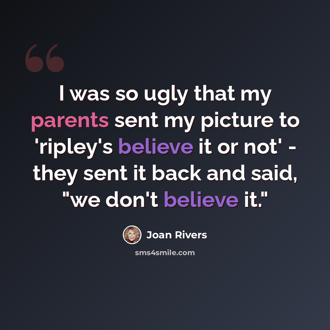 “I was so ugly that my parents sent my picture to 'ripley's believe it or not' - they sent it back and said, "we don't believe it."” quote by Joan Rivers