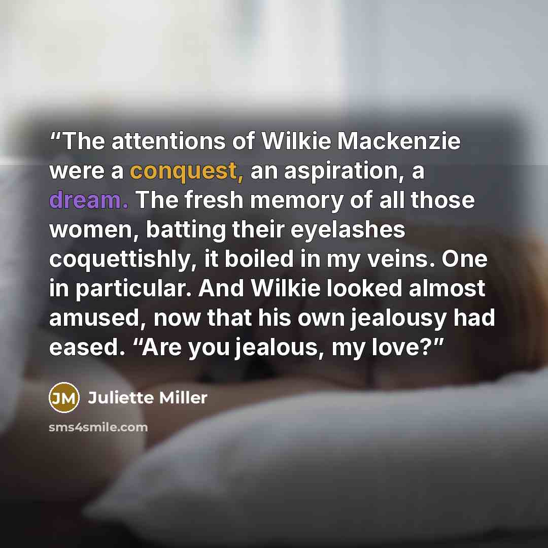 “The attentions of Wilkie Mackenzie were a conquest, an aspiration, a dream. The fresh memory of all those women, batting their eyelashes coquettishly, it boiled in my veins. One in particular. And Wilkie looked almost amused, now that his own jealousy had eased. “Are you jealous, my love?” quote by Juliette Miller