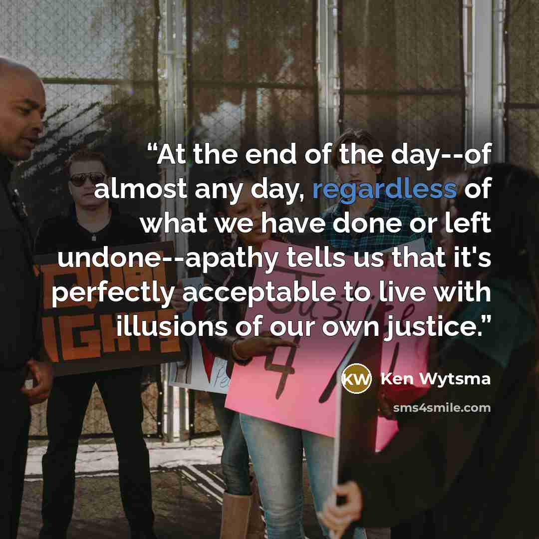 “At the end of the day--of almost any day, regardless of what we have done or left undone--apathy tells us that it's perfectly acceptable to live with illusions of our own justice.” quote by Ken Wytsma