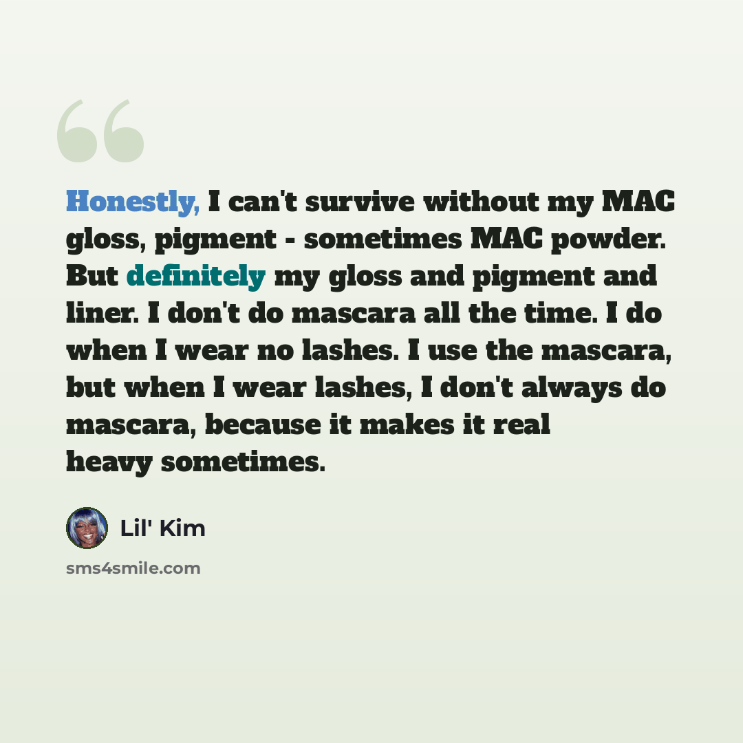 “Honestly, I can't survive without my MAC gloss, pigment - sometimes MAC powder. But definitely my gloss and pigment and liner. I don't do mascara all the time. I do when I wear no lashes. I use the mascara, but when I wear lashes, I don't always do mascara, because it makes it real heavy sometimes.” quote by Lil' Kim