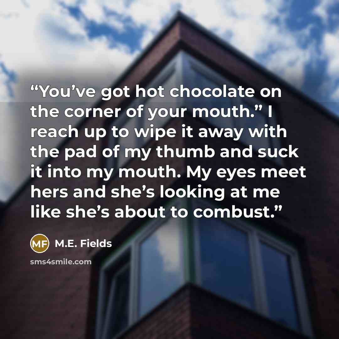 “You’ve got hot chocolate on the corner of your mouth.” I reach up to wipe it away with the pad of my thumb and suck it into my mouth. My eyes meet hers and she’s looking at me like she’s about to combust.” quote by M.E. Fields