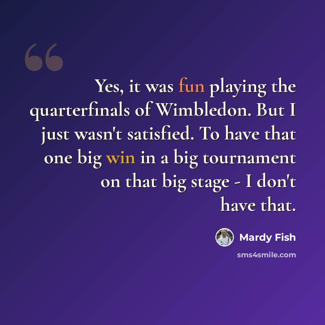 “Yes, it was fun playing the quarterfinals of Wimbledon. But I just wasn't satisfied. To have that one big win in a big tournament on that big stage - I don't have that.” quote by Mardy Fish