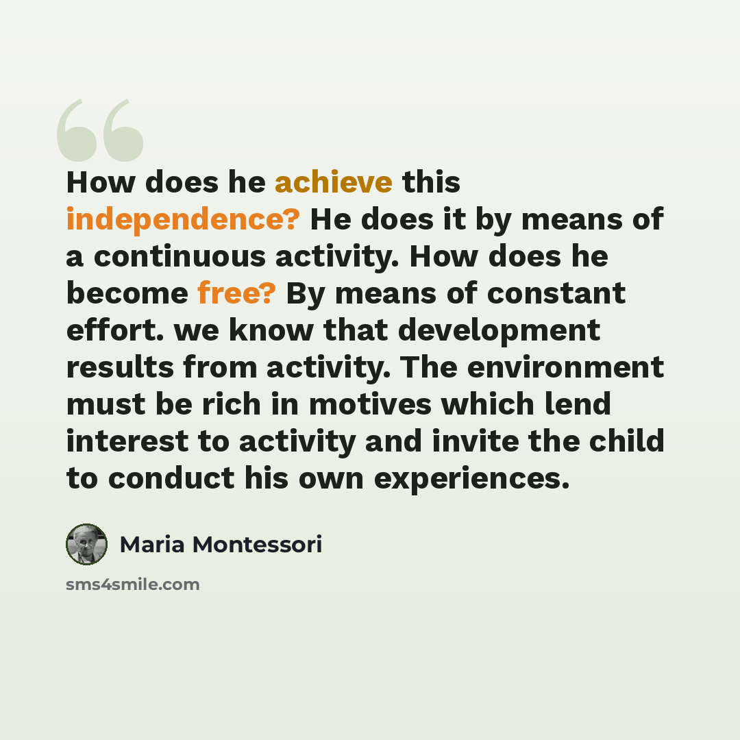 “How does he achieve this independence? He does it by means of a continuous activity. How does he become free? By means of constant effort. we know that development results from activity. The environment must be rich in motives which lend interest to activity and invite the child to conduct his own…” quote by Maria Montessori