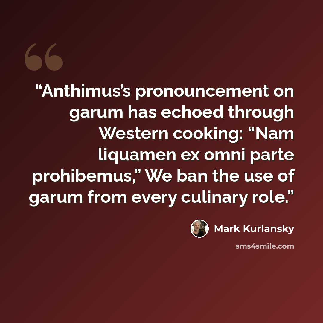 “Anthimus’s pronouncement on garum has echoed through Western cooking: “Nam liquamen ex omni parte prohibemus,” We ban the use of garum from every culinary role.” quote by Mark Kurlansky