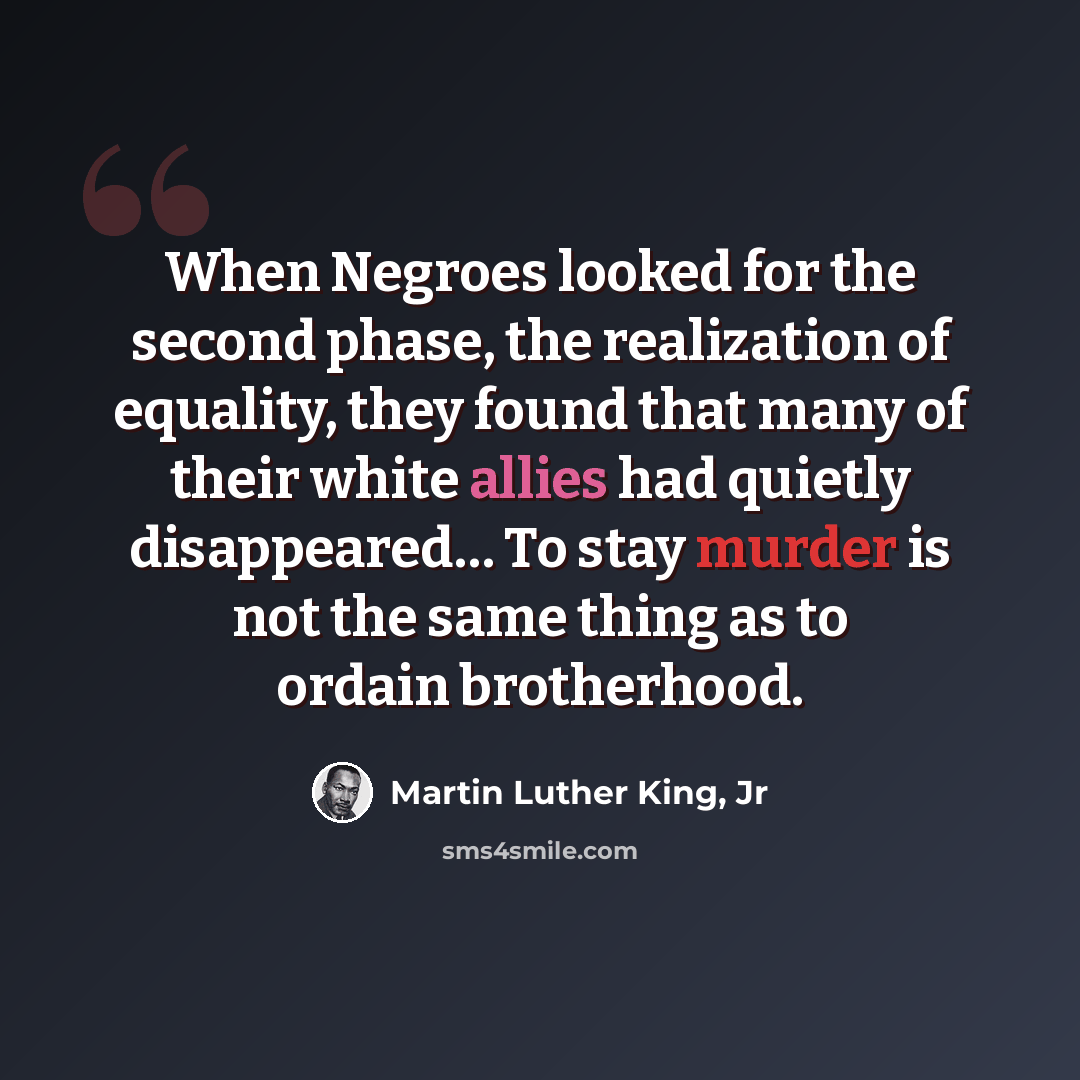 “When Negroes looked for the second phase, the realization of equality, they found that many of their white allies had quietly disappeared… To stay murder is not the same thing as to ordain brotherhood.” quote by Martin Luther King, Jr