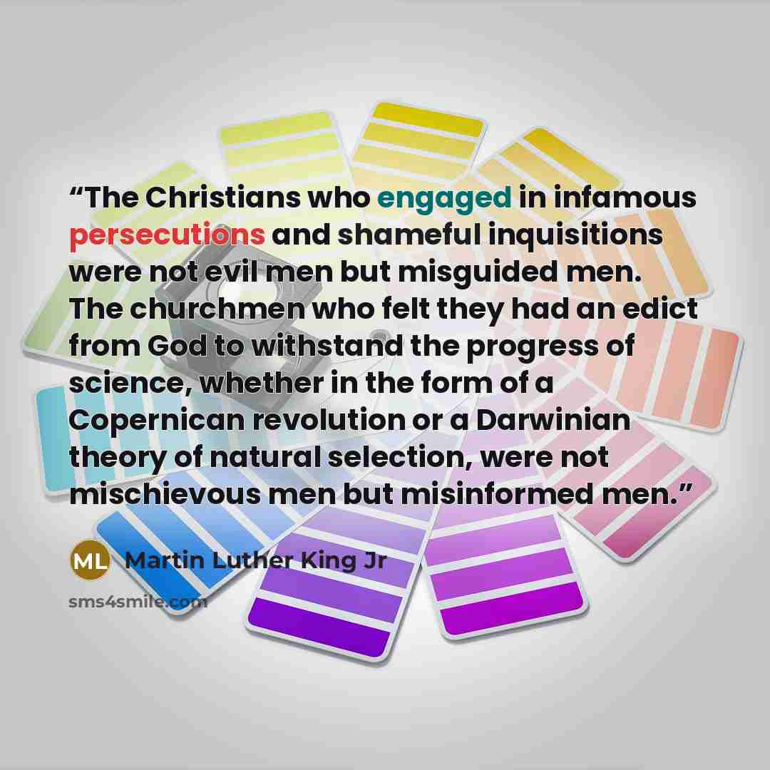 “The Christians who engaged in infamous persecutions and shameful inquisitions were not evil men but misguided men. The churchmen who felt they had an edict from God to withstand the progress of science, whether in the form of a Copernican revolution or a Darwinian theory of natural selection, were…” quote by Martin Luther King Jr