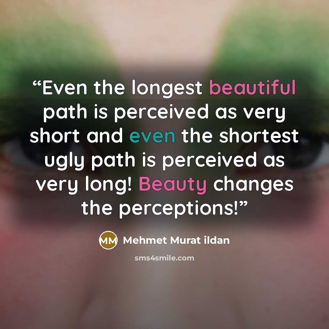 “Even the longest beautiful path is perceived as very short and even the shortest ugly path is perceived as very long! Beauty changes the perceptions!” quote by Mehmet Murat ildan