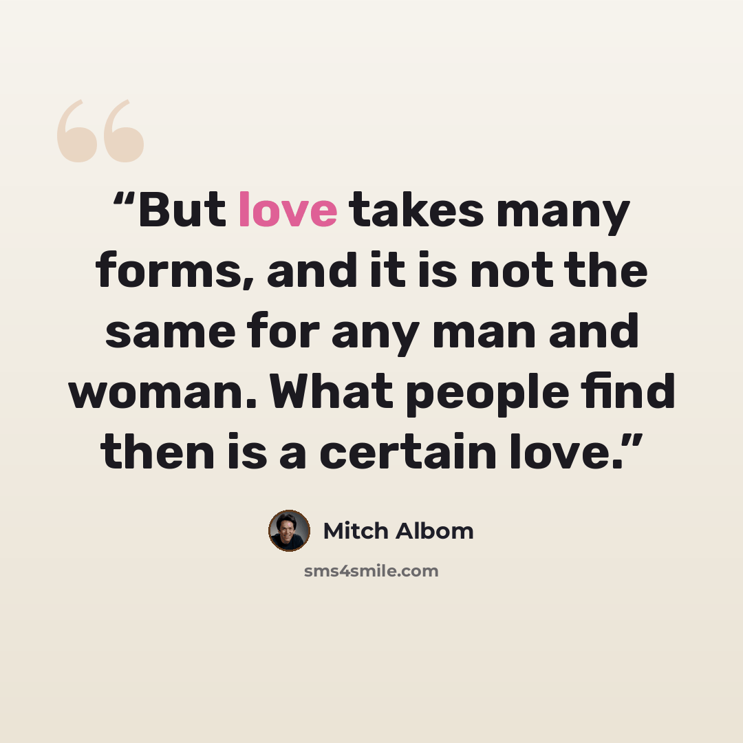 “But love takes many forms, and it is not the same for any man and woman. What people find then is a certain love.” quote by Mitch Albom