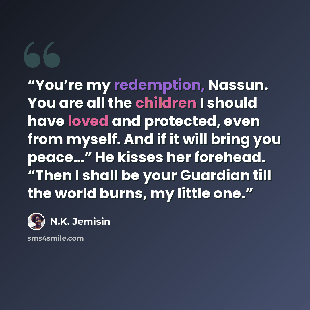 “You’re my redemption, Nassun. You are all the children I should have loved and protected, even from myself. And if it will bring you peace…” He kisses her forehead. “Then I shall be your Guardian till the world burns, my little one.” quote by N.K. Jemisin