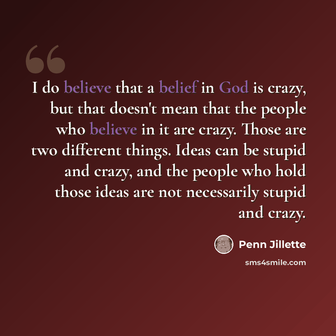 “I do believe that a belief in God is crazy, but that doesn't mean that the people who believe in it are crazy. Those are two different things. Ideas can be stupid and crazy, and the people who hold those ideas are not necessarily stupid and crazy.” quote by Penn Jillette