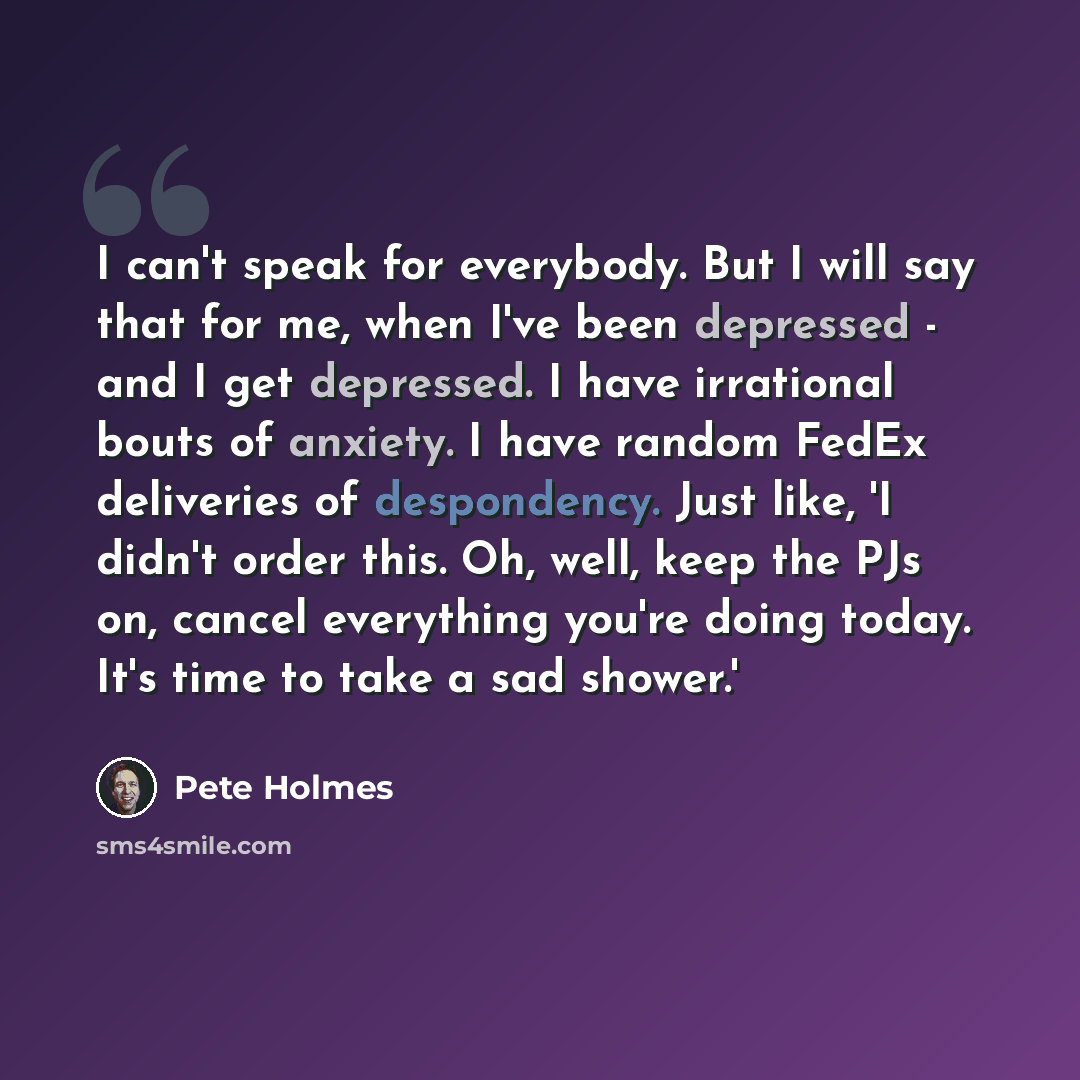 “I can't speak for everybody. But I will say that for me, when I've been depressed - and I get depressed. I have irrational bouts of anxiety. I have random FedEx deliveries of despondency. Just like, 'I didn't order this. Oh, well, keep the PJs on, cancel everything you're doing today. It's time to…” quote by Pete Holmes
