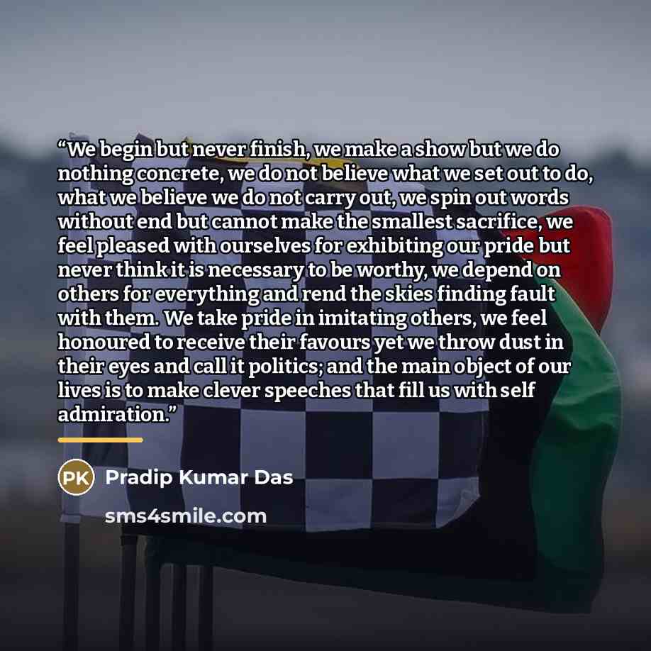 “We begin but never finish, we make a show but we do nothing concrete, we do not believe what we set out to do, what we believe we do not carry out, we spin out words without end but cannot make the smallest sacrifice, we feel pleased with ourselves for exhibiting our pride but never think it is…” quote by Pradip Kumar Das