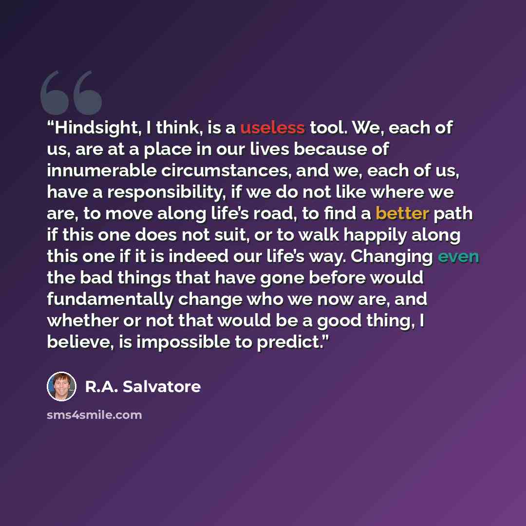 “Hindsight, I think, is a useless tool. We, each of us, are at a place in our lives because of innumerable circumstances, and we, each of us, have a responsibility, if we do not like where we are, to move along life’s road, to find a better path if this one does not suit, or to walk happily along…” quote by R.A. Salvatore