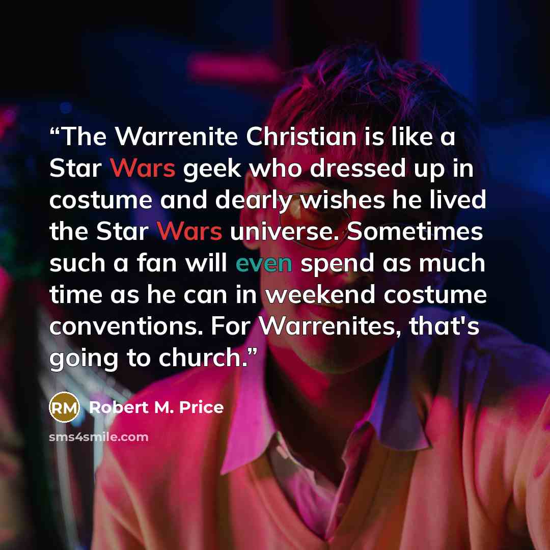 “The Warrenite Christian is like a Star Wars geek who dressed up in costume and dearly wishes he lived the Star Wars universe. Sometimes such a fan will even spend as much time as he can in weekend costume conventions. For Warrenites, that's going to church.” quote by Robert M. Price