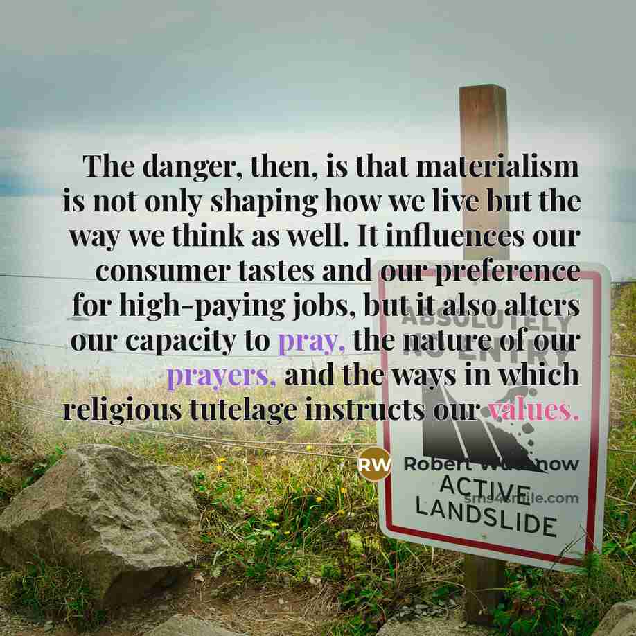 “The danger, then, is that materialism is not only shaping how we live but the way we think as well. It influences our consumer tastes and our preference for high-paying jobs, but it also alters our capacity to pray, the nature of our prayers, and the ways in which religious tutelage instructs our…” quote by Robert Wuthnow
