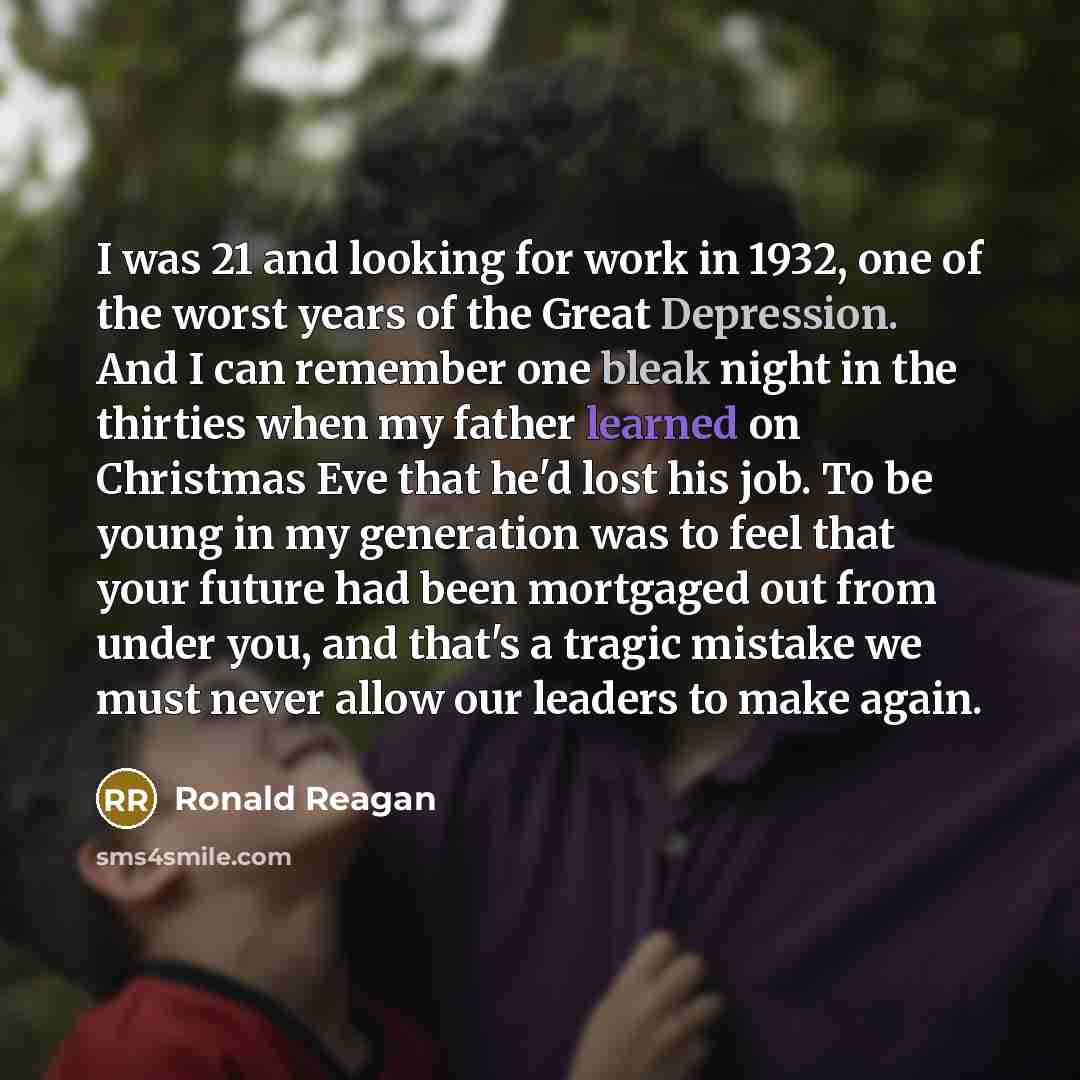 “I was 21 and looking for work in 1932, one of the worst years of the Great Depression. And I can remember one bleak night in the thirties when my father learned on Christmas Eve that he'd lost his job. To be young in my generation was to feel that your future had been mortgaged out from under you…” quote by Ronald Reagan