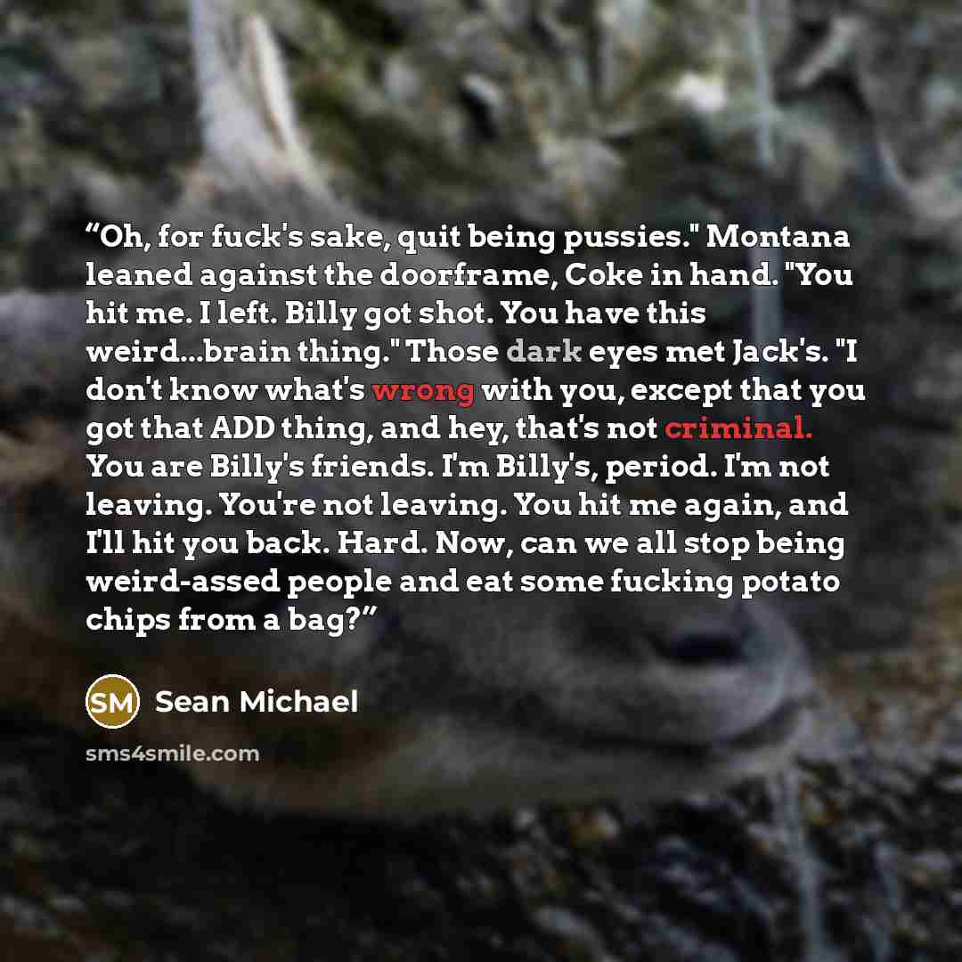 “Oh, for fuck's sake, quit being pussies." Montana leaned against the doorframe, Coke in hand. "You hit me. I left. Billy got shot. You have this weird...brain thing." Those dark eyes met Jack's. "I don't know what's wrong with you, except that you got that ADD thing, and hey, that's not criminal…” quote by Sean Michael
