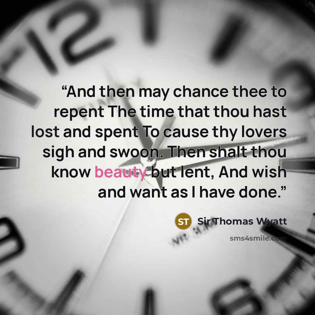 “And then may chance thee to repent The time that thou hast lost and spent To cause thy lovers sigh and swoon. Then shalt thou know beauty but lent, And wish and want as I have done.” quote by Sir Thomas Wyatt