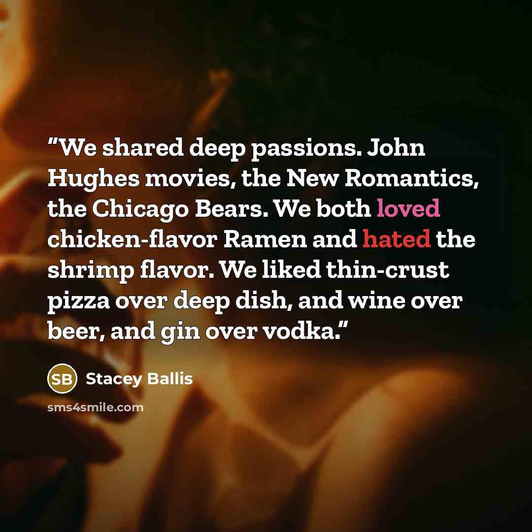 “We shared deep passions. John Hughes movies, the New Romantics, the Chicago Bears. We both loved chicken-flavor Ramen and hated the shrimp flavor. We liked thin-crust pizza over deep dish, and wine over beer, and gin over vodka.” quote by Stacey Ballis