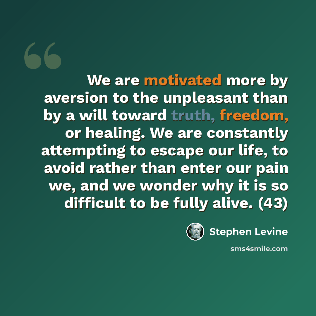 “We are motivated more by aversion to the unpleasant than by a will toward truth, freedom, or healing. We are constantly attempting to escape our life, to avoid rather than enter our pain we, and we wonder why it is so difficult to be fully alive. (43)” quote by Stephen Levine
