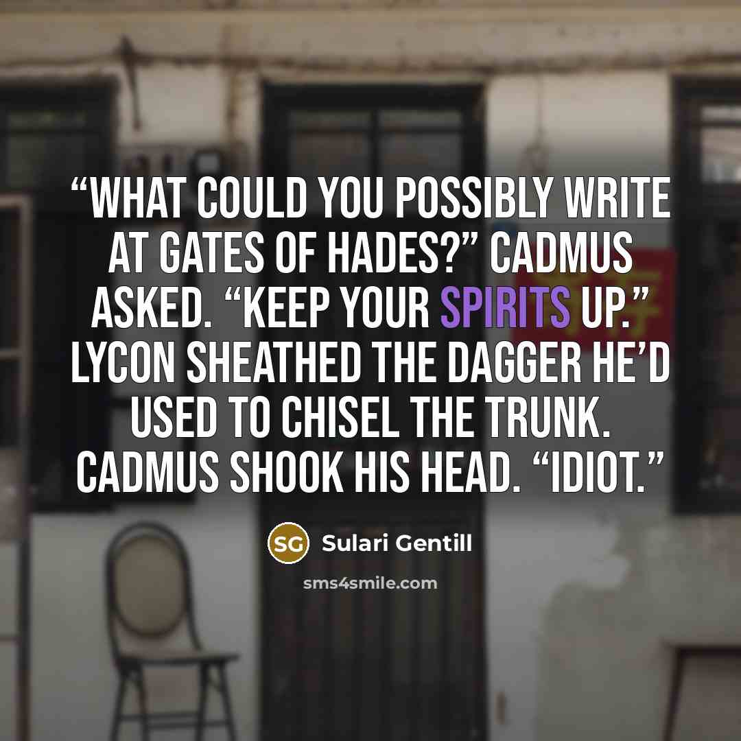 “What could you possibly write at Gates of Hades?” Cadmus asked. “Keep your spirits up.” Lycon sheathed the dagger he’d used to chisel the trunk. Cadmus shook his head. “Idiot.” quote by Sulari Gentill