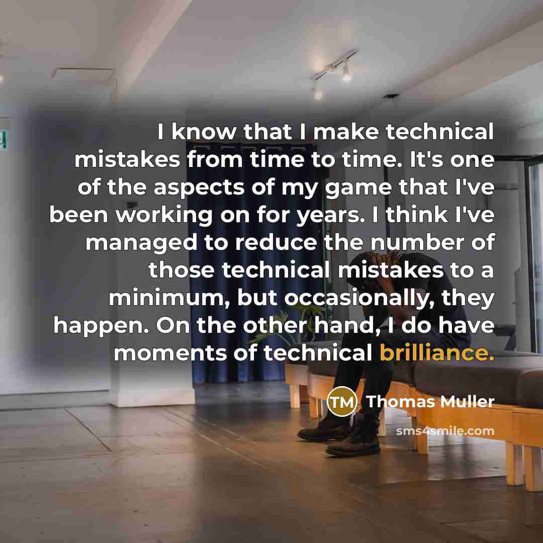 “I know that I make technical mistakes from time to time. It's one of the aspects of my game that I've been working on for years. I think I've managed to reduce the number of those technical mistakes to a minimum, but occasionally, they happen. On the other hand, I do have moments of technical…” quote by Thomas Muller