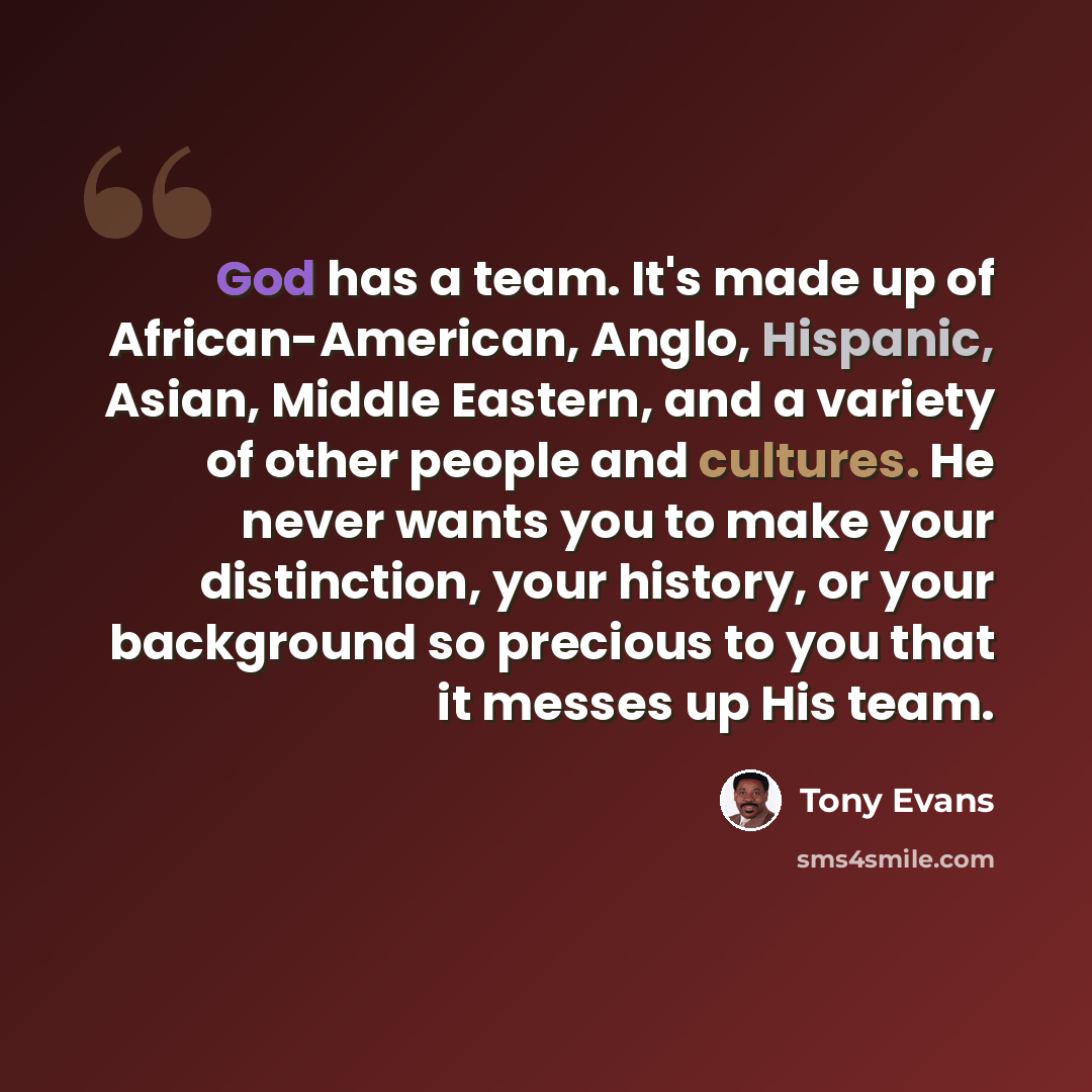“God has a team. It's made up of African-American, Anglo, Hispanic, Asian, Middle Eastern, and a variety of other people and cultures. He never wants you to make your distinction, your history, or your background so precious to you that it messes up His team.” quote by Tony Evans