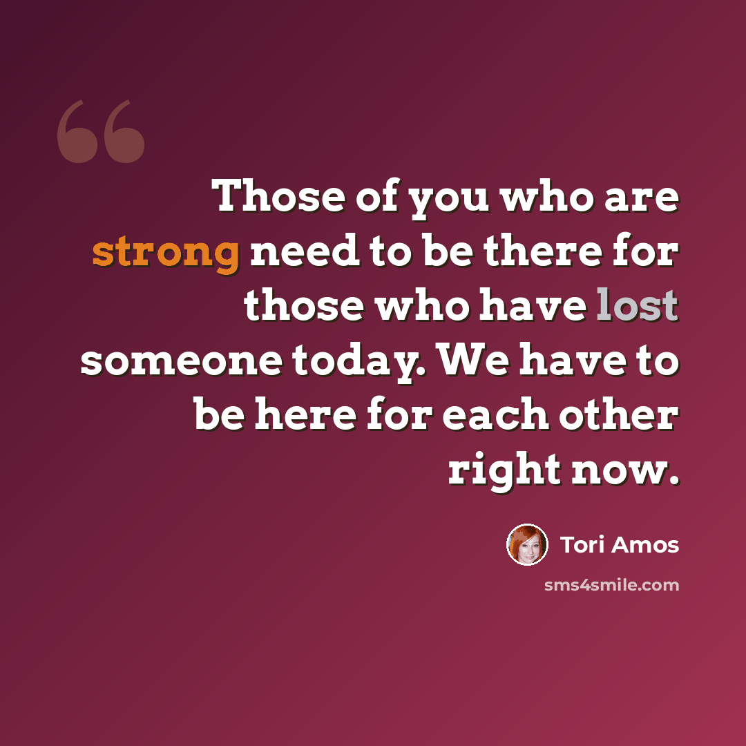 “Those of you who are strong need to be there for those who have lost someone today. We have to be here for each other right now.” quote by Tori Amos