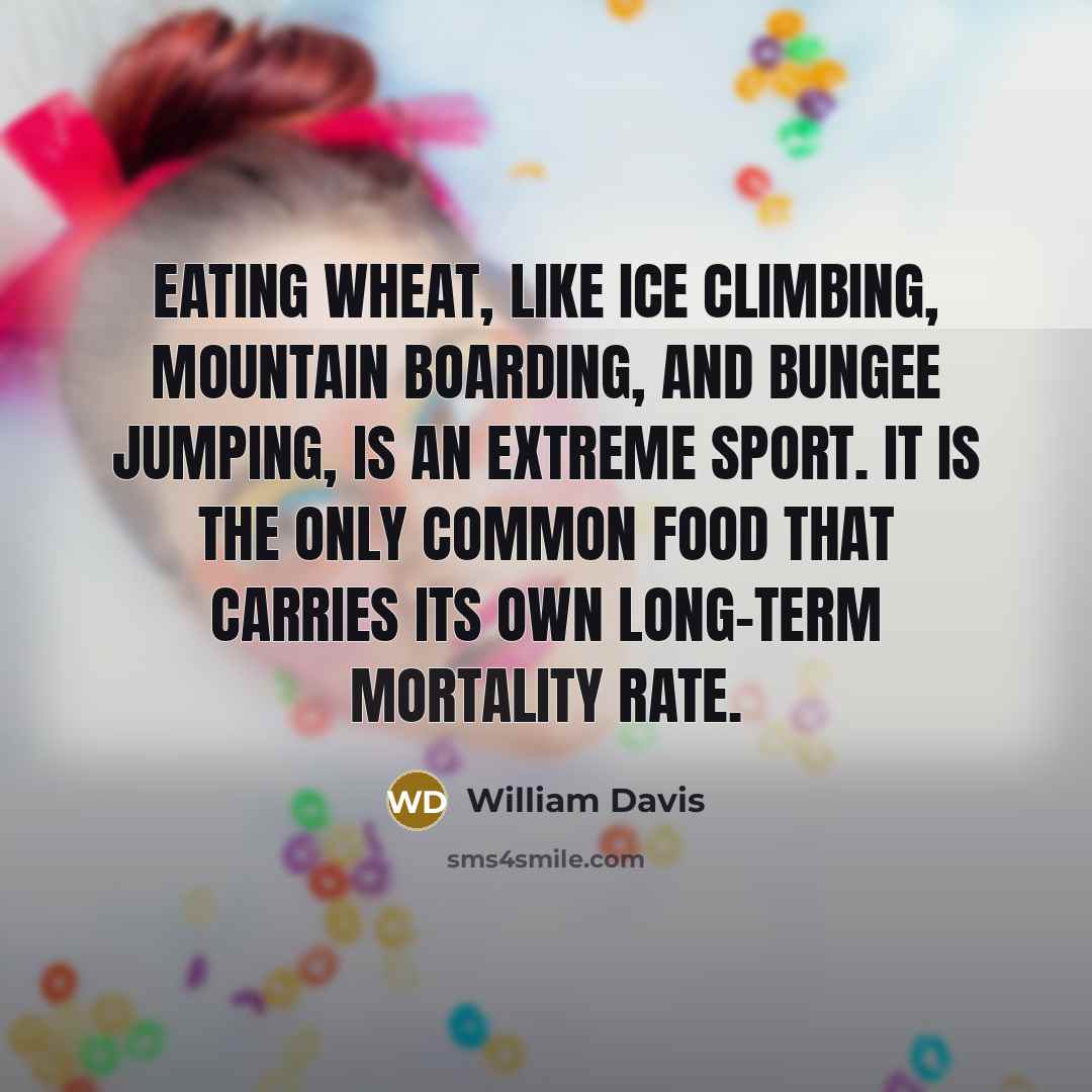 “Eating wheat, like ice climbing, mountain boarding, and bungee jumping, is an extreme sport. It is the only common food that carries its own long-term mortality rate.” quote by William Davis