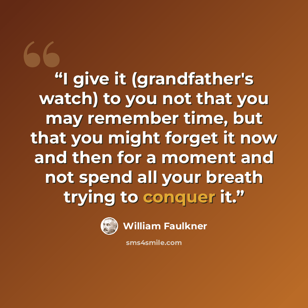 “I give it (grandfather's watch) to you not that you may remember time, but that you might forget it now and then for a moment and not spend all your breath trying to conquer it.” quote by William Faulkner
