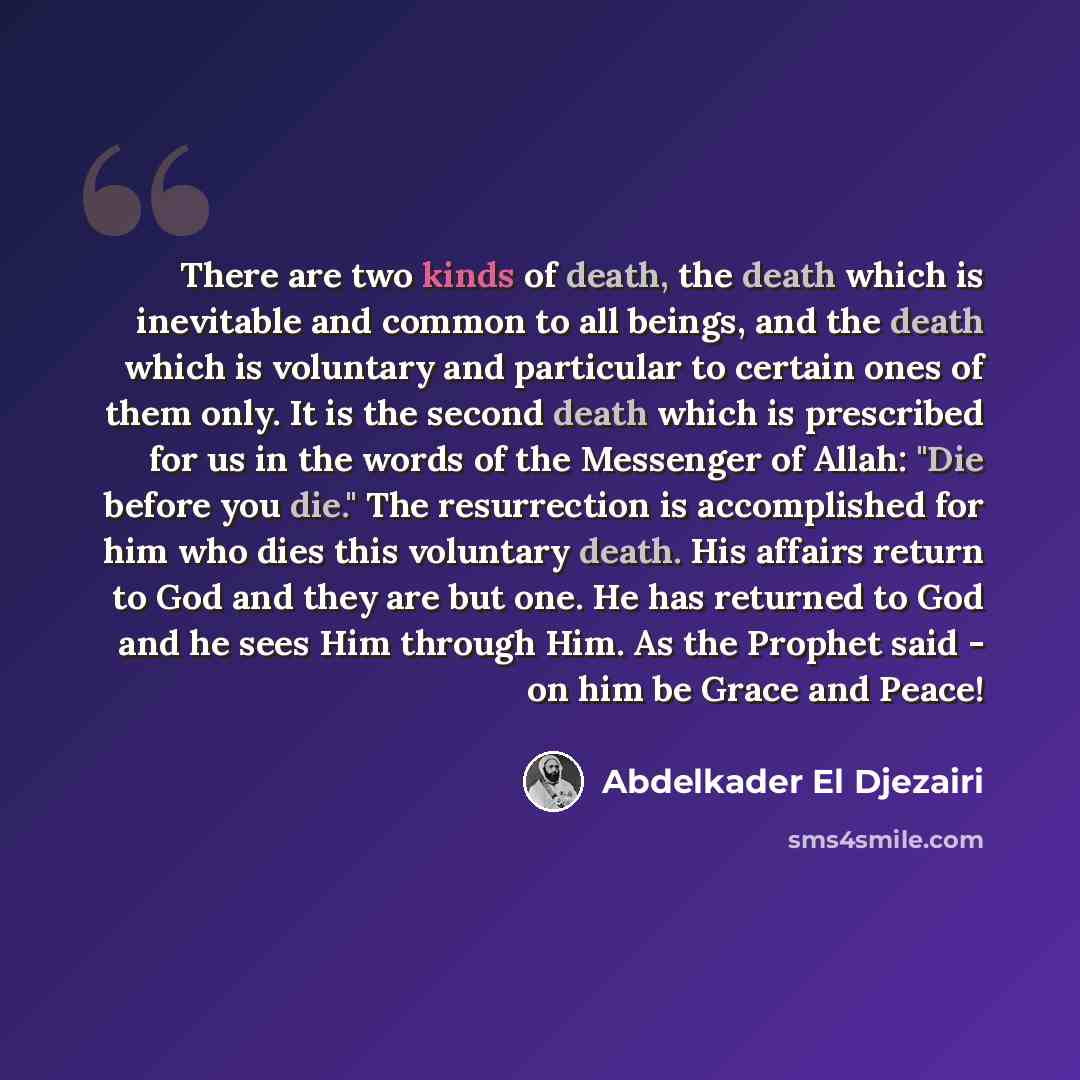 “There are two kinds of death, the death which is inevitable and common to all beings, and the death which is voluntary and particular to certain ones of them only. It is the second death which is prescribed for us in the words of the Messenger of Allah: "Die before you die." The resurrection is…” quote by Abdelkader El Djezairi
