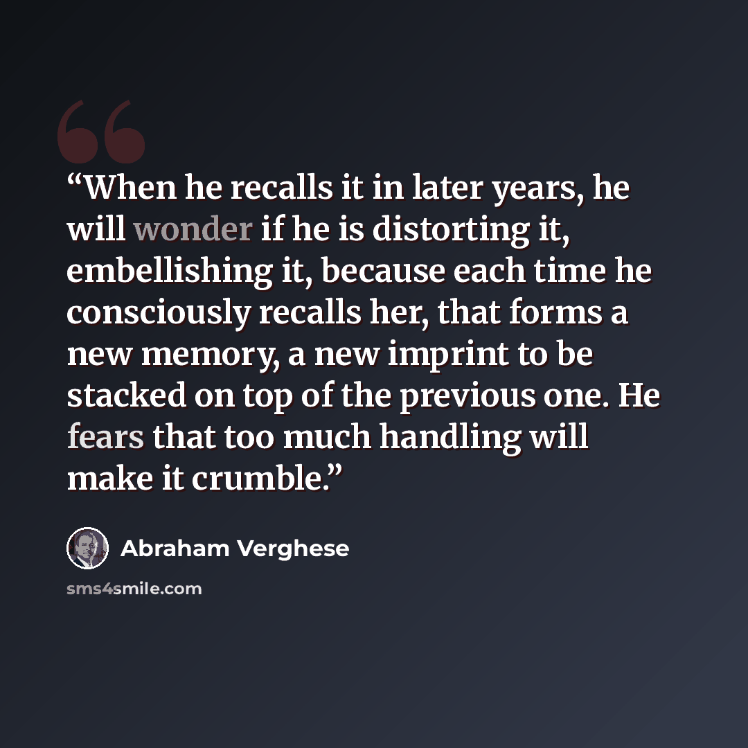 “When he recalls it in later years, he will wonder if he is distorting it, embellishing it, because each time he consciously recalls her, that forms a new memory, a new imprint to be stacked on top of the previous one. He fears that too much handling will make it crumble.” quote by Abraham Verghese