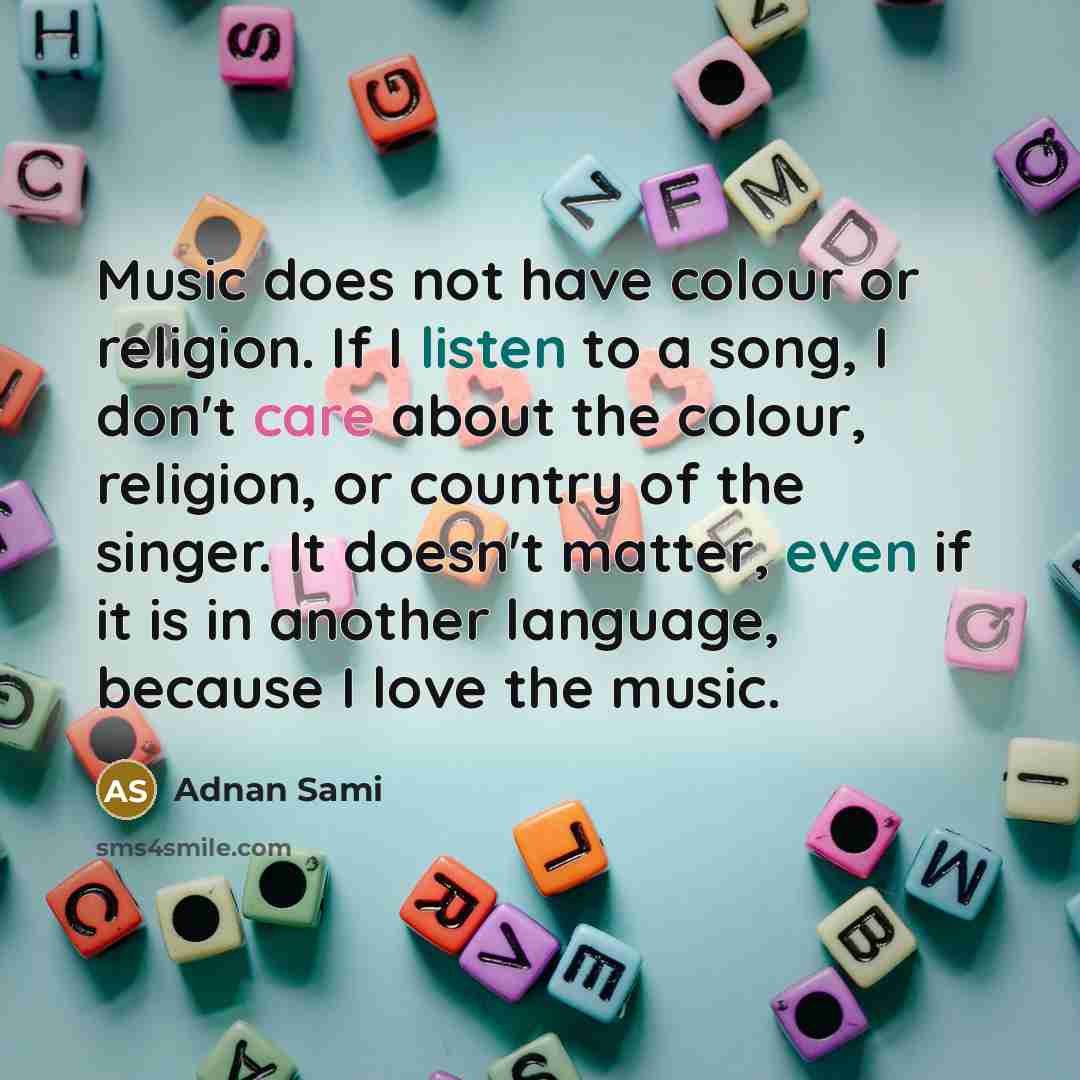 “Music does not have colour or religion. If I listen to a song, I don't care about the colour, religion, or country of the singer. It doesn't matter, even if it is in another language, because I love the music.” quote by Adnan Sami
