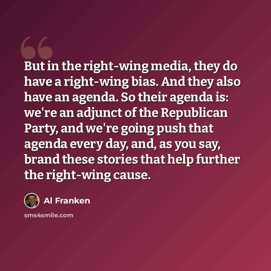 “But in the right-wing media, they do have a right-wing bias. And they also have an agenda. So their agenda is: we're an adjunct of the Republican Party, and we're going push that agenda every day, and, as you say, brand these stories that help further the right-wing cause.” quote by Al Franken