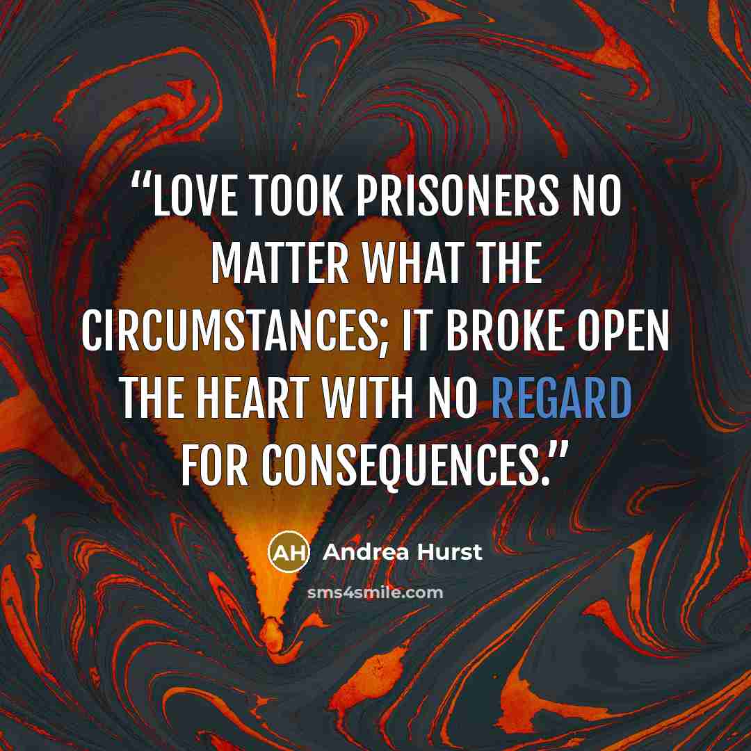 “Love took prisoners no matter what the circumstances; it broke open the heart with no regard for consequences.” quote by Andrea Hurst