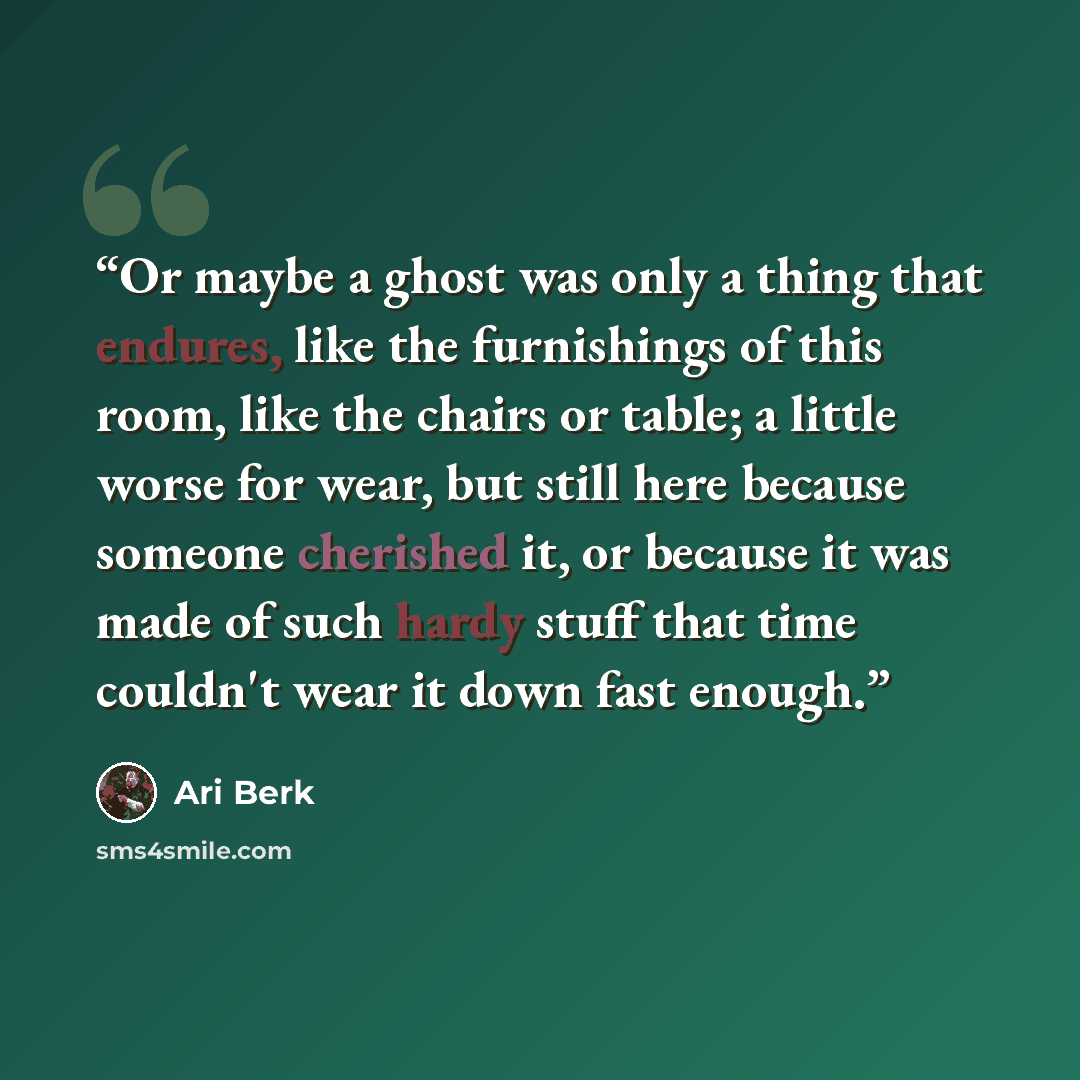 “Or maybe a ghost was only a thing that endures, like the furnishings of this room, like the chairs or table; a little worse for wear, but still here because someone cherished it, or because it was made of such hardy stuff that time couldn't wear it down fast enough.” quote by Ari Berk