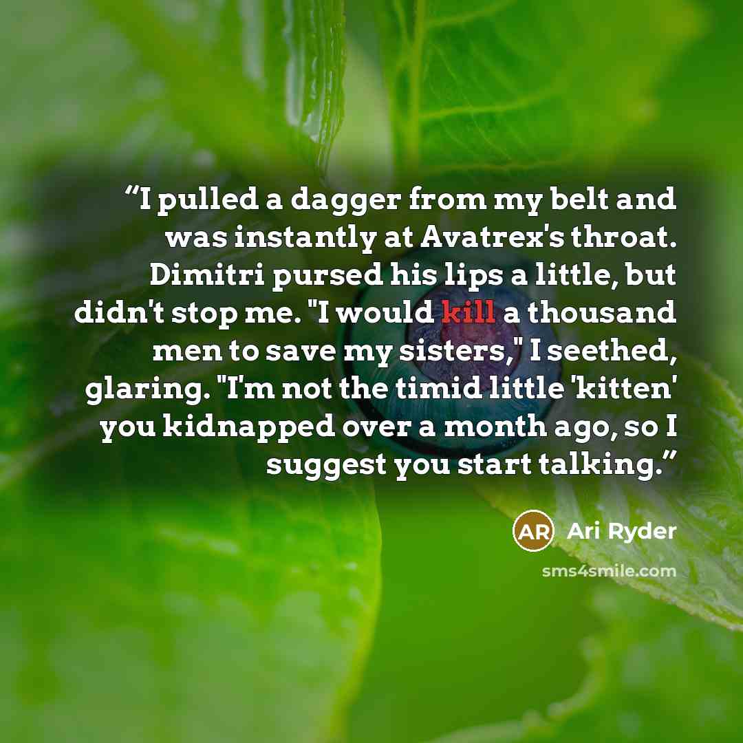 “I pulled a dagger from my belt and was instantly at Avatrex's throat. Dimitri pursed his lips a little, but didn't stop me. "I would kill a thousand men to save my sisters," I seethed, glaring. "I'm not the timid little 'kitten' you kidnapped over a month ago, so I suggest you start talking.” quote by Ari Ryder