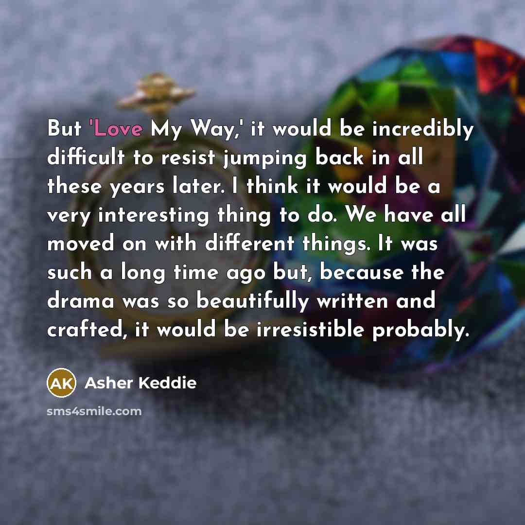 “But 'Love My Way,' it would be incredibly difficult to resist jumping back in all these years later. I think it would be a very interesting thing to do. We have all moved on with different things. It was such a long time ago but, because the drama was so beautifully written and crafted, it would…” quote by Asher Keddie