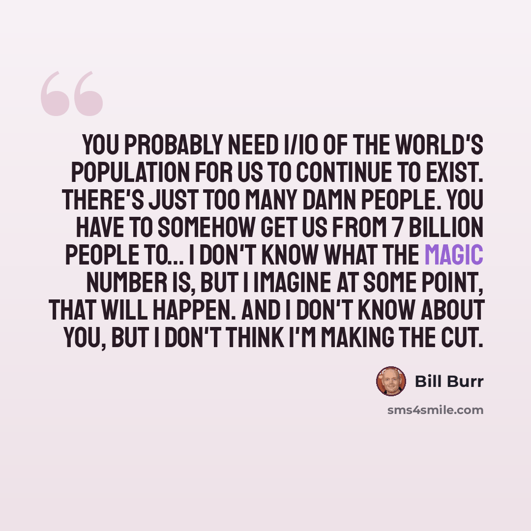 “You probably need 1/10 of the world's population for us to continue to exist. There's just too many damn people. You have to somehow get us from 7 billion people to... I don't know what the magic number is, but I imagine at some point, that will happen. And I don't know about you, but I don't…” quote by Bill Burr