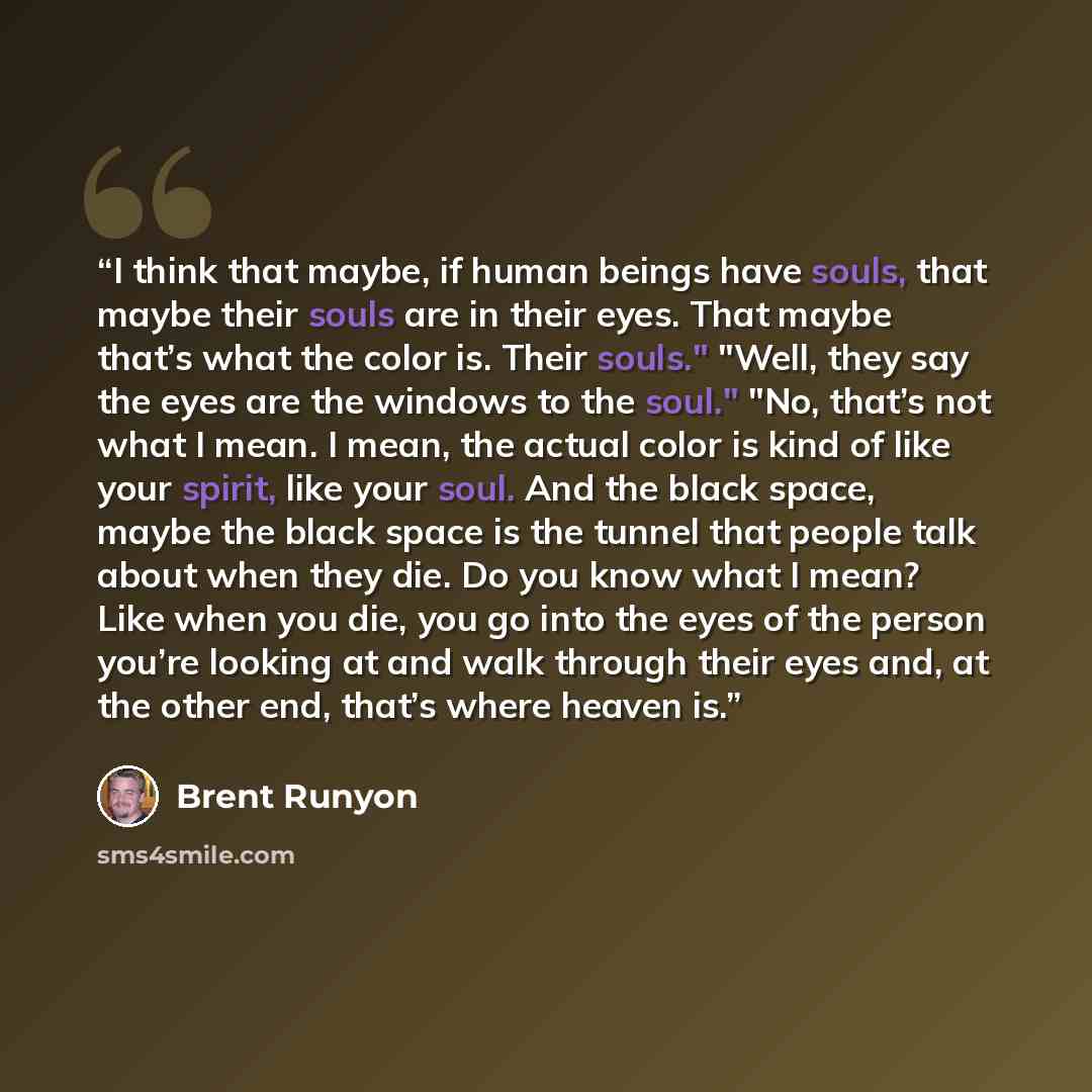 “I think that maybe, if human beings have souls, that maybe their souls are in their eyes. That maybe that’s what the color is. Their souls." "Well, they say the eyes are the windows to the soul." "No, that’s not what I mean. I mean, the actual color is kind of like your spirit, like your soul. And…” quote by Brent Runyon