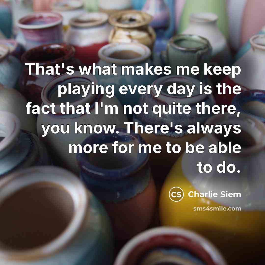 “That's what makes me keep playing every day is the fact that I'm not quite there, you know. There's always more for me to be able to do.” quote by Charlie Siem