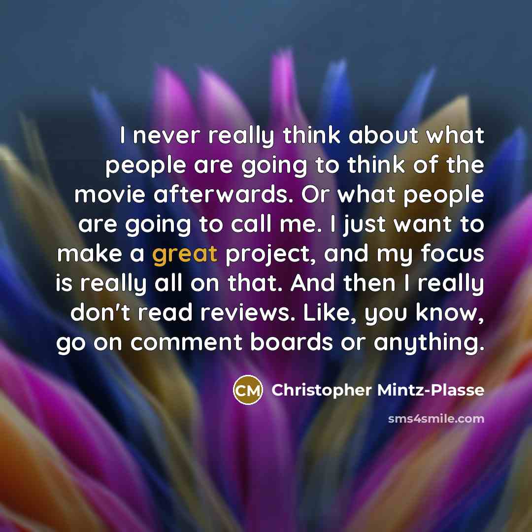 “I never really think about what people are going to think of the movie afterwards. Or what people are going to call me. I just want to make a great project, and my focus is really all on that. And then I really don't read reviews. Like, you know, go on comment boards or anything.” quote by Christopher Mintz-Plasse