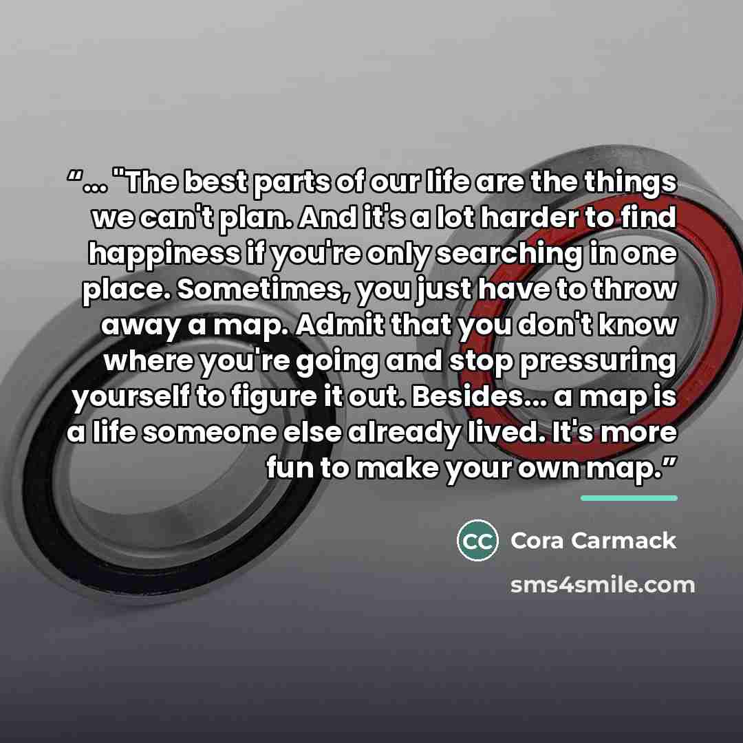 “... "The best parts of our life are the things we can't plan. And it's a lot harder to find happiness if you're only searching in one place. Sometimes, you just have to throw away a map. Admit that you don't know where you're going and stop pressuring yourself to figure it out. Besides... a map is…” quote by Cora Carmack