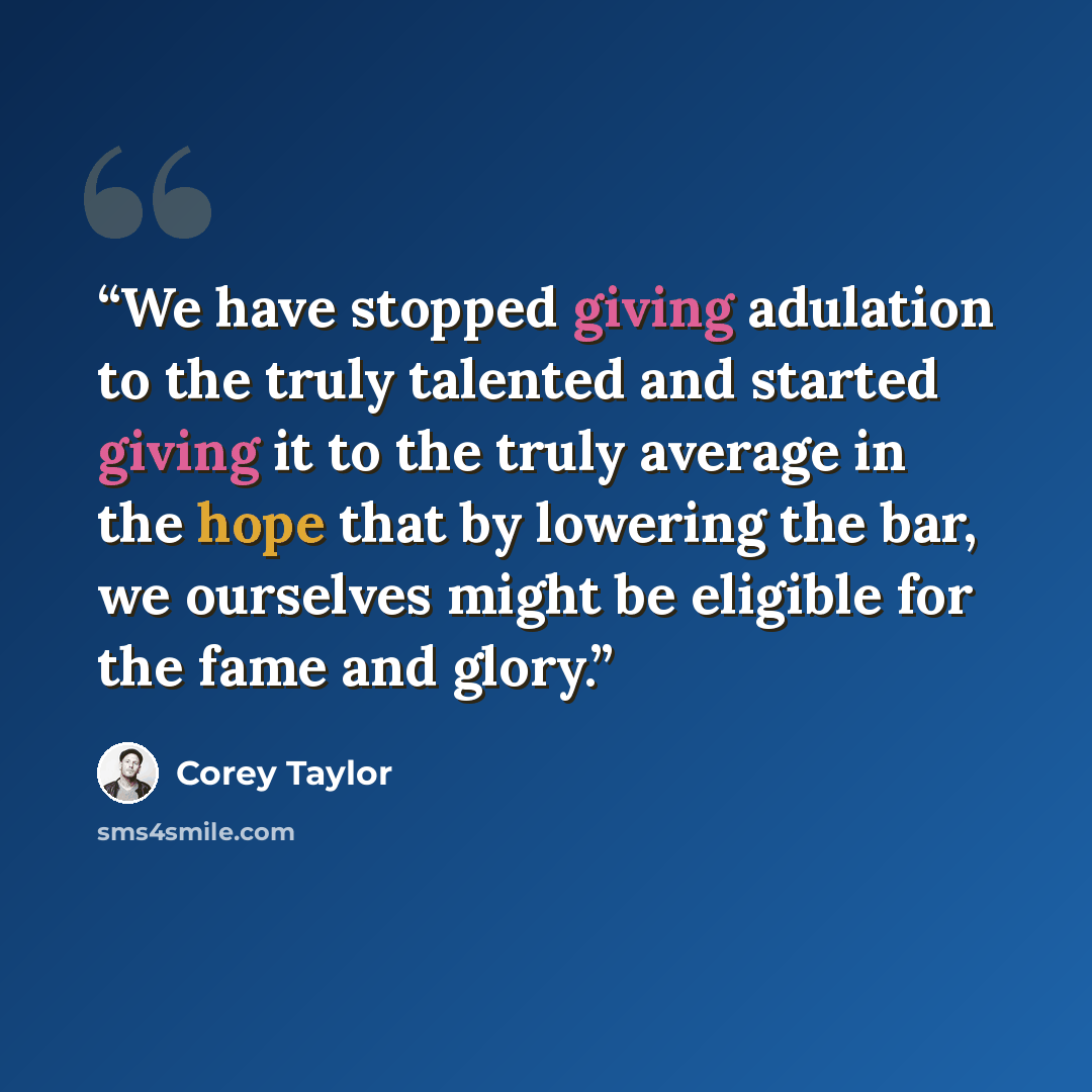 “We have stopped giving adulation to the truly talented and started giving it to the truly average in the hope that by lowering the bar, we ourselves might be eligible for the fame and glory.” quote by Corey Taylor