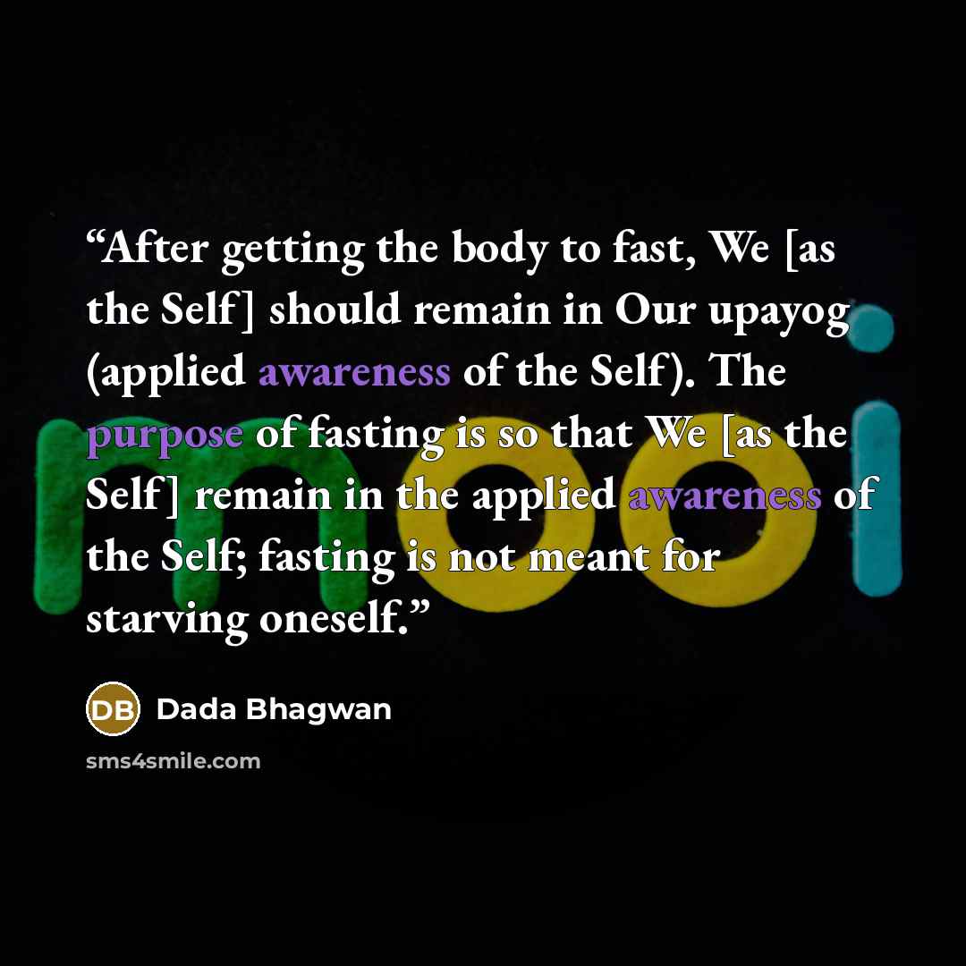 “After getting the body to fast, We [as the Self] should remain in Our upayog (applied awareness of the Self). The purpose of fasting is so that We [as the Self] remain in the applied awareness of the Self; fasting is not meant for starving oneself.” quote by Dada Bhagwan