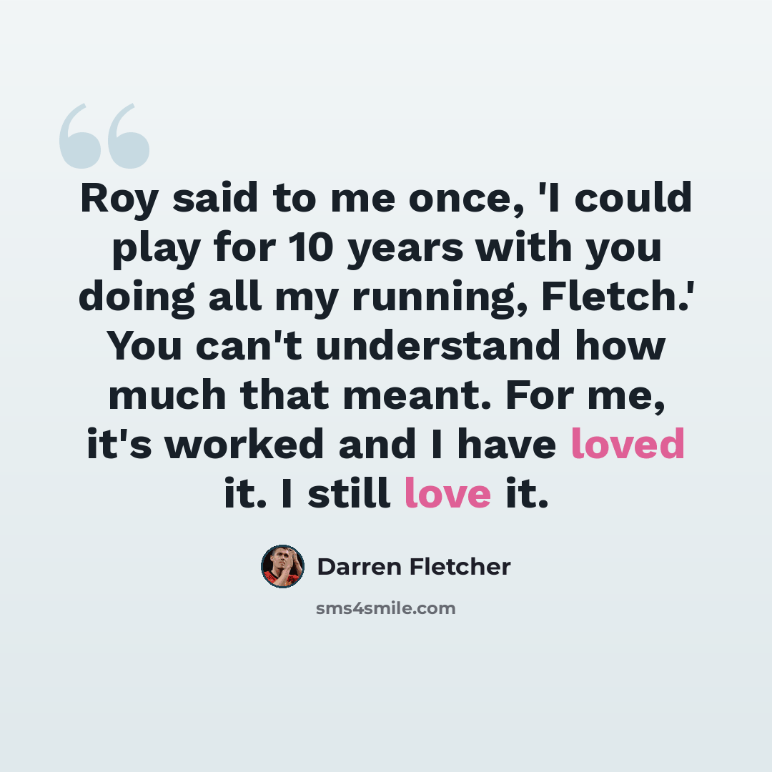 “Roy said to me once, 'I could play for 10 years with you doing all my running, Fletch.' You can't understand how much that meant. For me, it's worked and I have loved it. I still love it.” quote by Darren Fletcher