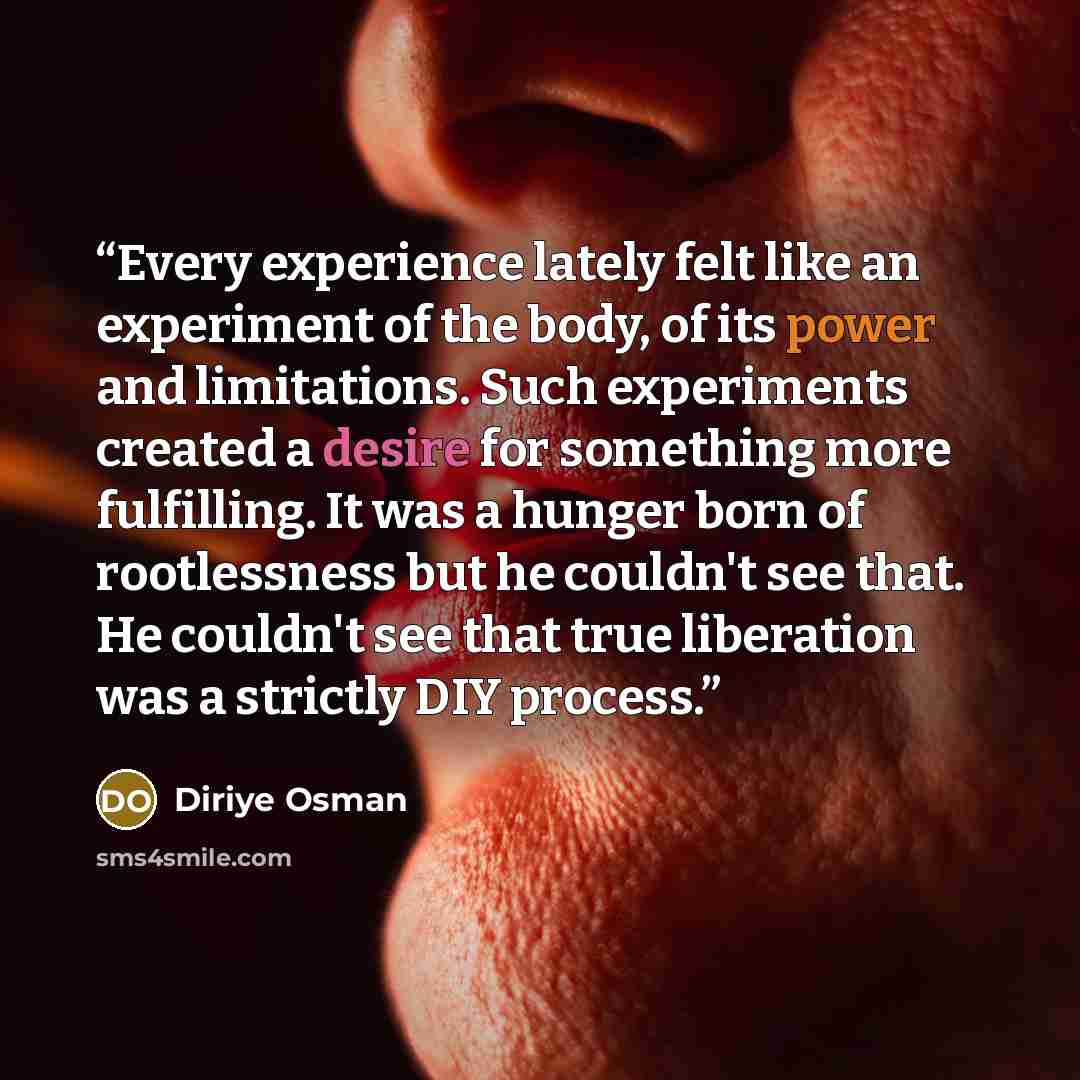 “Every experience lately felt like an experiment of the body, of its power and limitations. Such experiments created a desire for something more fulfilling. It was a hunger born of rootlessness but he couldn't see that. He couldn't see that true liberation was a strictly DIY process.” quote by Diriye Osman